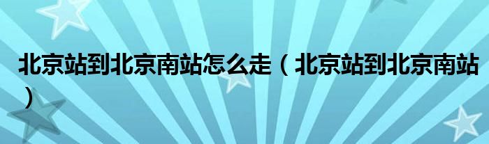 北京站到北京南站怎么走【北京站到北京南站】