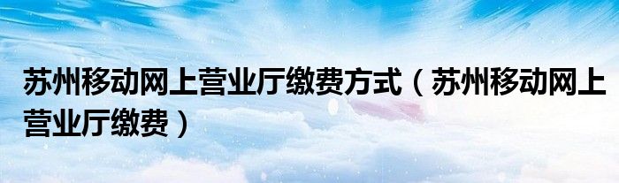 苏州移动网上营业厅缴费方式【苏州移动网上营业厅缴费】