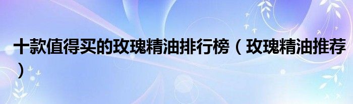 十款值得买的玫瑰精油排行榜【玫瑰精油推荐】