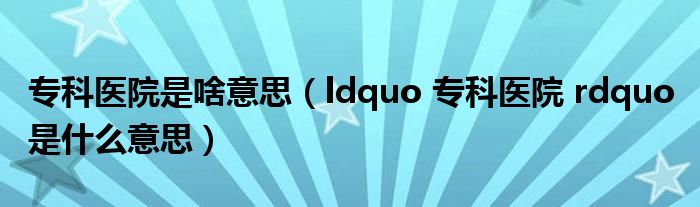 专科医院是啥意思【ldquo 专科医院 rdquo 是什么意思】