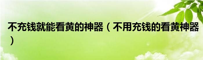 不充钱就能看黄的神器【不用充钱的看黄神器】