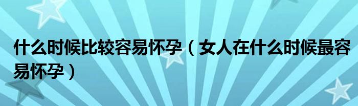 什么时候比较容易怀孕【女人在什么时候最容易怀孕】