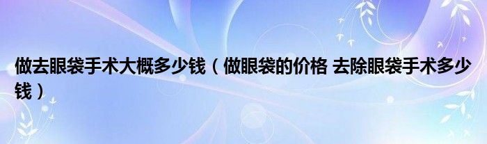 做去眼袋手术大概多少钱【做眼袋的价格 去除眼袋手术多少钱】