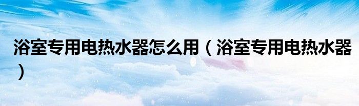 浴室专用电热水器怎么用【浴室专用电热水器】