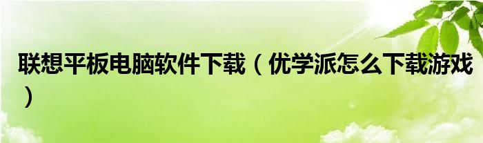 联想平板电脑软件下载【优学派怎么下载游戏】