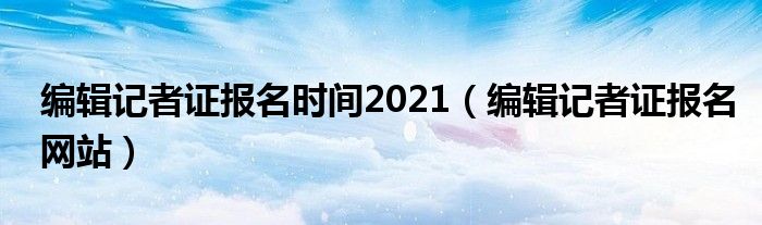 编辑记者证报名时间2021【编辑记者证报名网站】