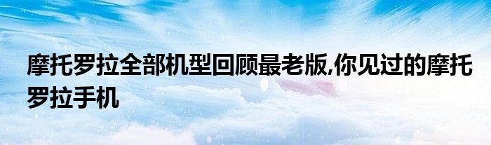 摩托罗拉全部机型回顾最老版,你见过的摩托罗拉手机