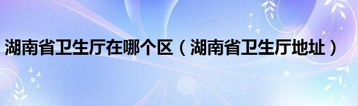 湖南省卫生厅在哪个区【湖南省卫生厅地址】