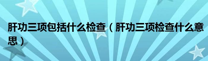 肝功三项包括什么检查【肝功三项检查什么意思】