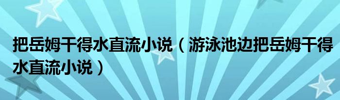 把岳姆干得水直流小说【游泳池边把岳姆干得水直流小说】