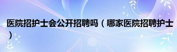 医院招护士会公开招聘吗【哪家医院招聘护士】