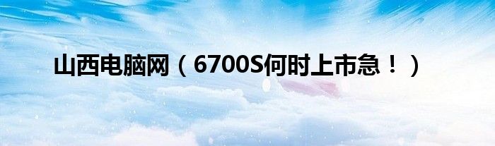 山西电脑网【6700S何时上市急！】