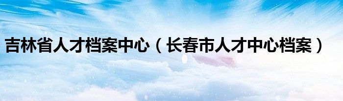 吉林省人才档案中心【长春市人才中心档案】