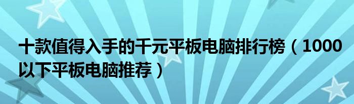 十款值得入手的千元平板电脑排行榜【1000以下平板电脑推荐】