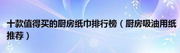 十款值得买的厨房纸巾排行榜【厨房吸油用纸推荐】