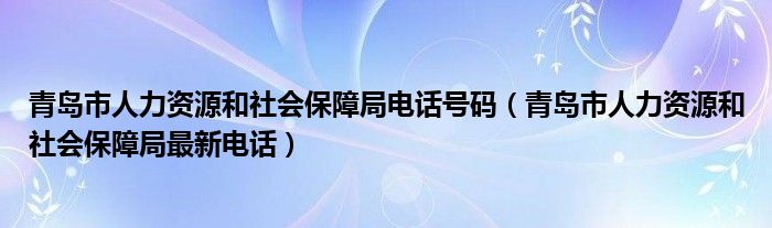 青岛市人力资源和社会保障局电话号码【青岛市人力资源和社会保障局最新电话】