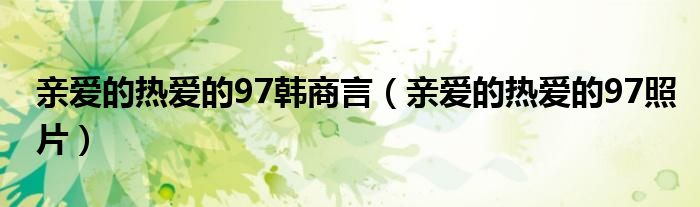 亲爱的热爱的97韩商言【亲爱的热爱的97照片】