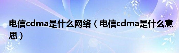 电信cdma是什么网络【电信cdma是什么意思】