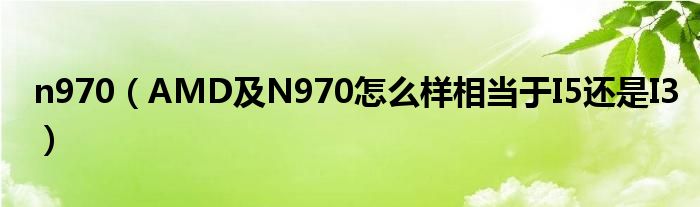 n970【AMD及N970怎么样相当于I5还是I3】