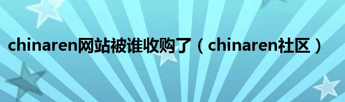 chinaren网站被谁收购了【chinaren社区】