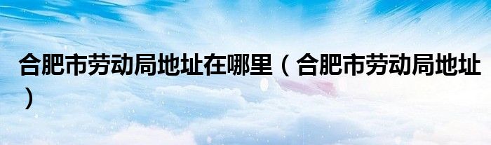 合肥市劳动局地址在哪里【合肥市劳动局地址】