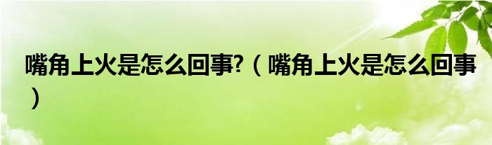 嘴角上火是怎么回事?【嘴角上火是怎么回事】