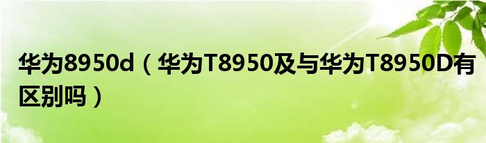 华为8950d【华为T8950及与华为T8950D有区别吗】