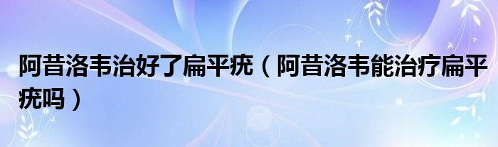 阿昔洛韦治好了扁平疣【阿昔洛韦能治疗扁平疣吗】