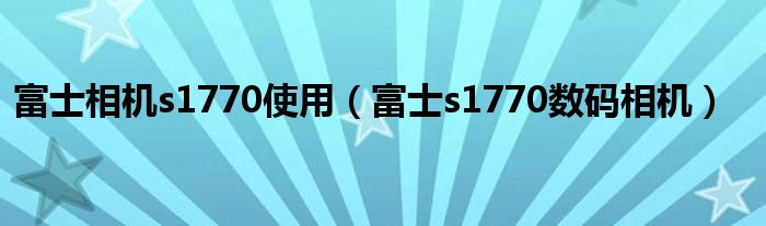 富士相机s1770使用【富士s1770数码相机】