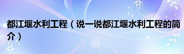 都江堰水利工程【说一说都江堰水利工程的简介】