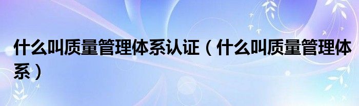 什么叫质量管理体系认证【什么叫质量管理体系】