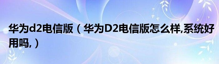 华为d2电信版【华为D2电信版怎么样,系统好用吗,】