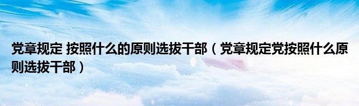 党章规定 按照什么的原则选拔干部【党章规定党按照什么原则选拔干部】