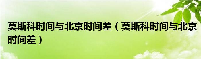 莫斯科时间与北京时间差【莫斯科时间与北京时间差】