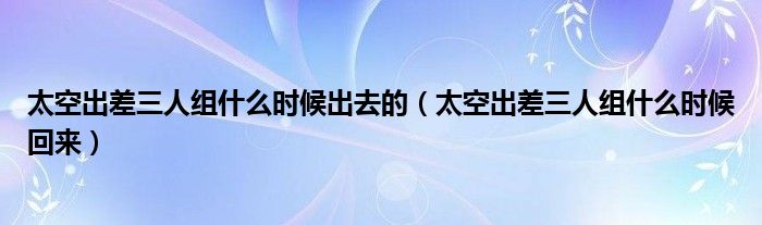 太空出差三人组什么时候出去的【太空出差三人组什么时候回来】