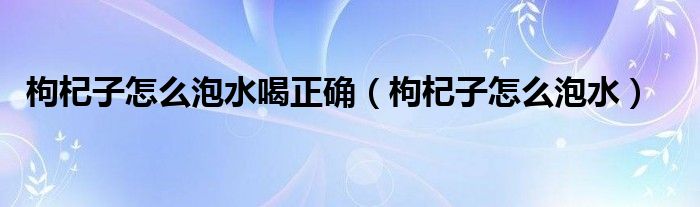 枸杞子怎么泡水喝正确【枸杞子怎么泡水】