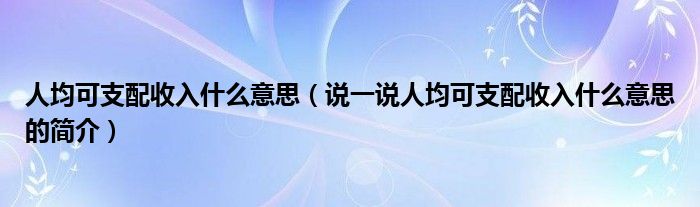 人均可支配收入什么意思【说一说人均可支配收入什么意思的简介】