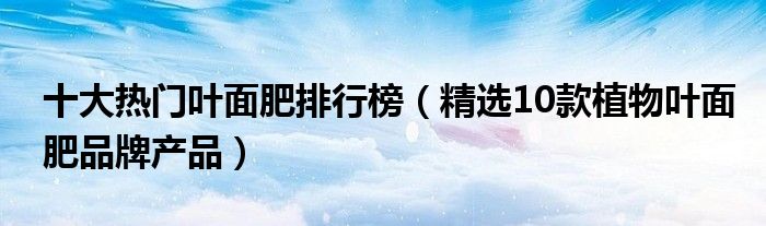 十大热门叶面肥排行榜【精选10款植物叶面肥品牌产品】