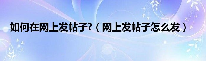 如何在网上发帖子?【网上发帖子怎么发】