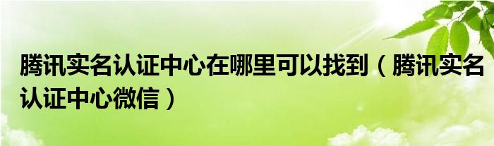 腾讯实名认证中心在哪里可以找到【腾讯实名认证中心微信】