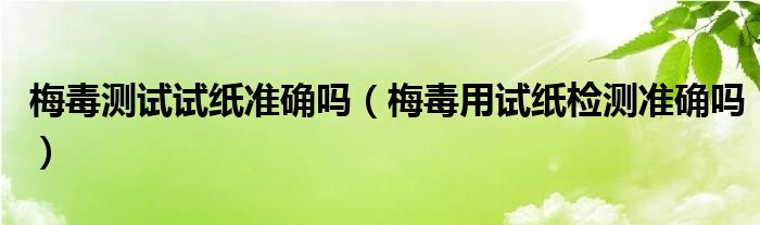 梅毒测试试纸准确吗【梅毒用试纸检测准确吗】