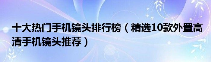 十大热门手机镜头排行榜【精选10款外置高清手机镜头推荐】