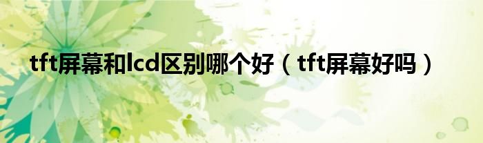 tft屏幕和lcd区别哪个好【tft屏幕好吗】