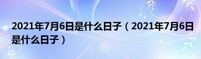 2021年7月6日是什么日子【2021年7月6日是什么日子】