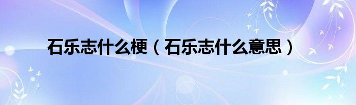 石乐志什么梗【石乐志什么意思】