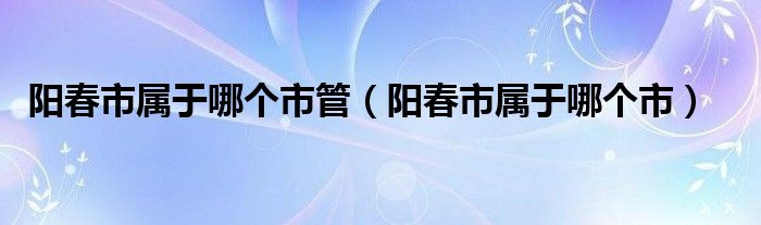 阳春市属于哪个市管【阳春市属于哪个市】