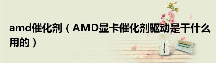 amd催化剂【AMD显卡催化剂驱动是干什么用的】