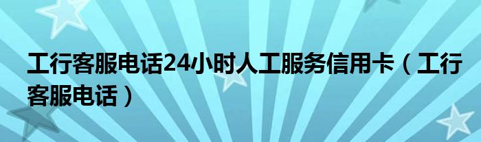 工行客服电话24小时人工服务信用卡【工行客服电话】