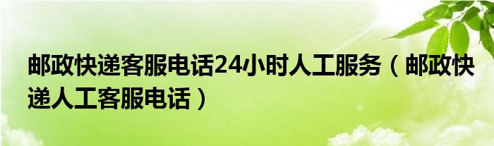 邮政快递客服电话24小时人工服务【邮政快递人工客服电话】