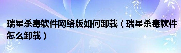 瑞星杀毒软件网络版如何卸载【瑞星杀毒软件怎么卸载】